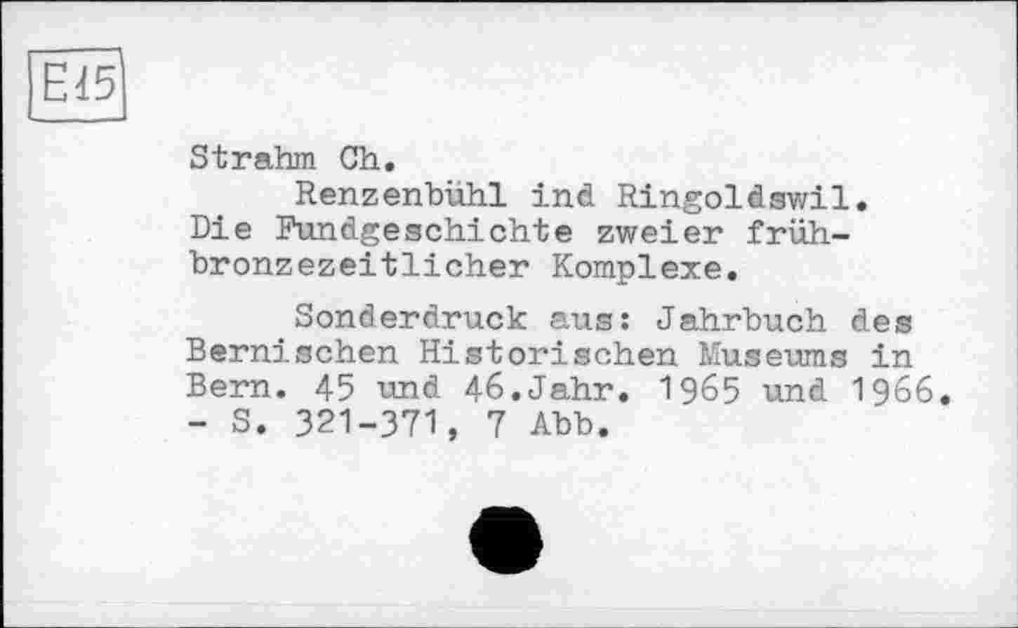 ﻿EIS
St rahm Ch.
Renzenbühl ind Ringoldswil. Die Fundgeschichte zweier frühbronzezeitlicher Komplexe.
Sonderdruck aus: Jahrbuch des Bernisehen Historischen Museums in Bern. 45 und 46.Jahr. 1965 und 1966. - S. 321-З71, 7 Abb.